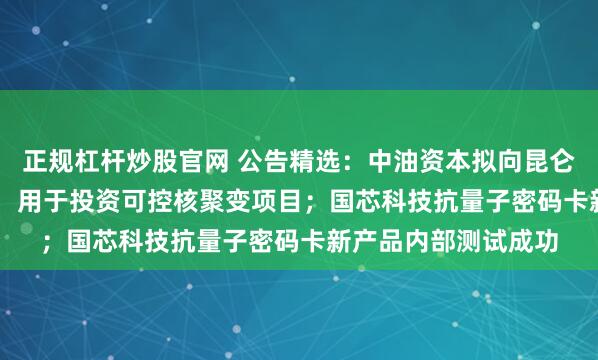 正规杠杆炒股官网 公告精选：中油资本拟向昆仑资本增资6.55亿元，用于投资可控核聚变项目；国芯科技抗量子密码卡新产品内部测试成功