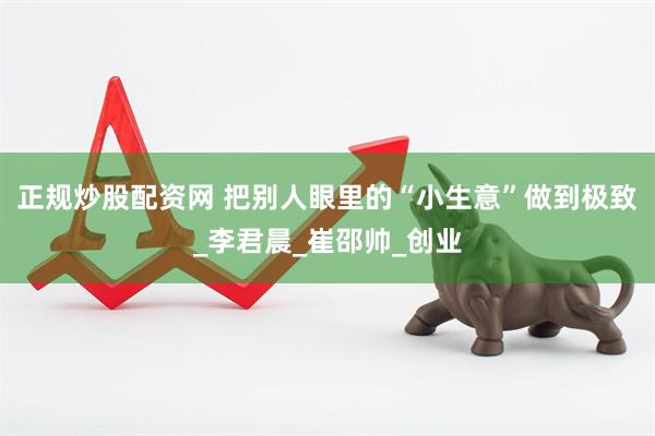 正规炒股配资网 把别人眼里的“小生意”做到极致_李君晨_崔邵帅_创业