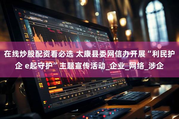 在线炒股配资看必选 太康县委网信办开展“利民护企 e起守护”主题宣传活动_企业_网络_涉企