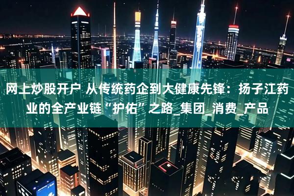 网上炒股开户 从传统药企到大健康先锋：扬子江药业的全产业链“护佑”之路_集团_消费_产品