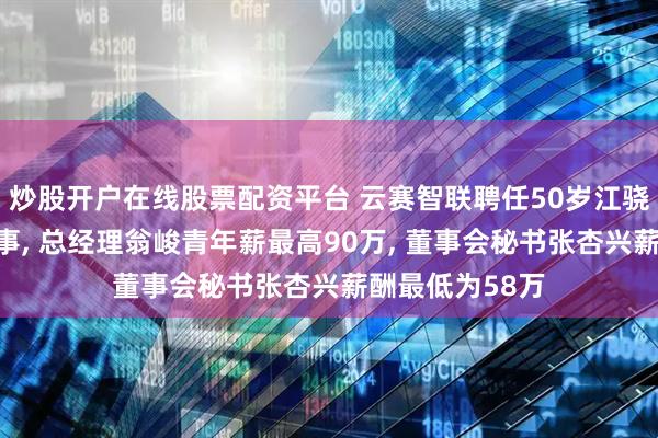 炒股开户在线股票配资平台 云赛智联聘任50岁江骁勇为非独立董事, 总经理翁峻青年薪最高90万, 董事会秘书张杏兴薪酬最低为58万