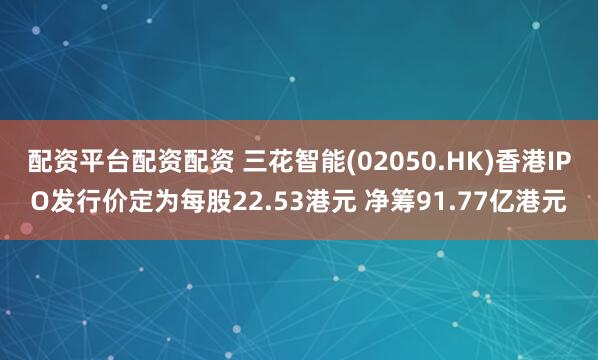 配资平台配资配资 三花智能(02050.HK)香港IPO发行价定为每股22.53港元 净筹91.77亿港元
