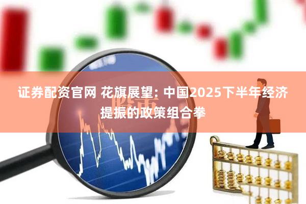 证券配资官网 花旗展望: 中国2025下半年经济提振的政策组合拳