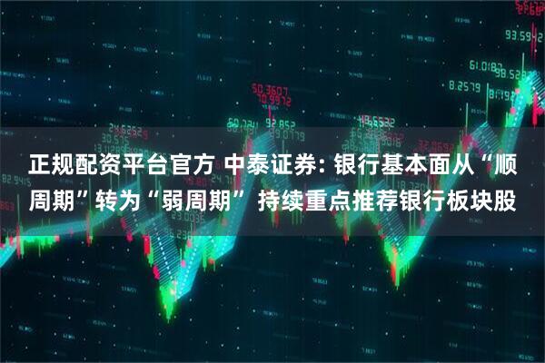 正规配资平台官方 中泰证券: 银行基本面从“顺周期”转为“弱周期” 持续重点推荐银行板块股