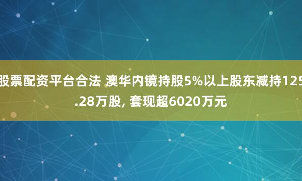 股票配资平台合法 澳华内镜持股5%以上股东减持125.28万股, 套现超6020万元