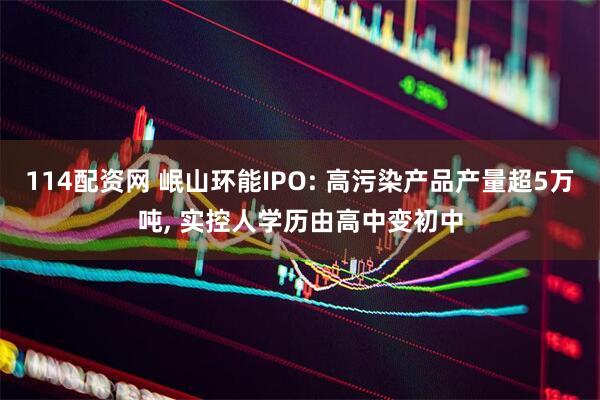 114配资网 岷山环能IPO: 高污染产品产量超5万吨, 实控人学历由高中变初中