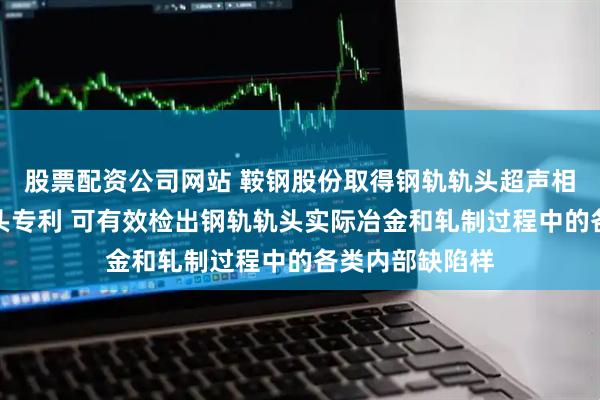 股票配资公司网站 鞍钢股份取得钢轨轨头超声相控阵虚拟源探头专利 可有效检出钢轨轨头实际冶金和轧制过程中的各类内部缺陷样