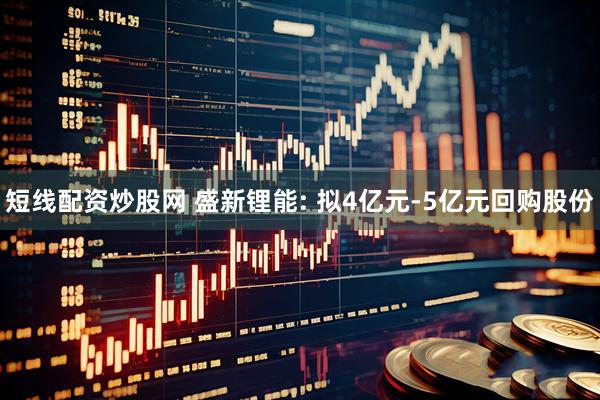 短线配资炒股网 盛新锂能: 拟4亿元-5亿元回购股份