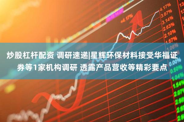 炒股杠杆配资 调研速递|星辉环保材料接受华福证券等1家机构调研 透露产品营收等精彩要点