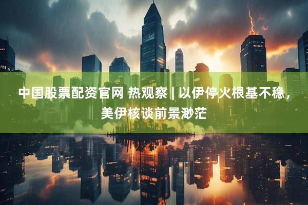 中国股票配资官网 热观察 | 以伊停火根基不稳，美伊核谈前景渺茫