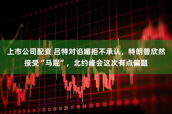 上市公司配资 吕特对谄媚拒不承认，特朗普欣然接受“马屁”，北约峰会这次有点偏题