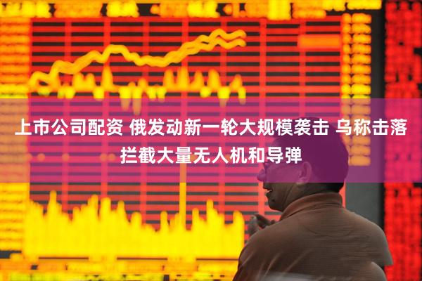 上市公司配资 俄发动新一轮大规模袭击 乌称击落拦截大量无人机和导弹