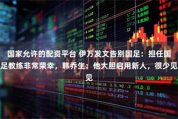 国家允许的配资平台 伊万发文告别国足：担任国足教练非常荣幸，韩乔生：他大胆启用新人，很少见
