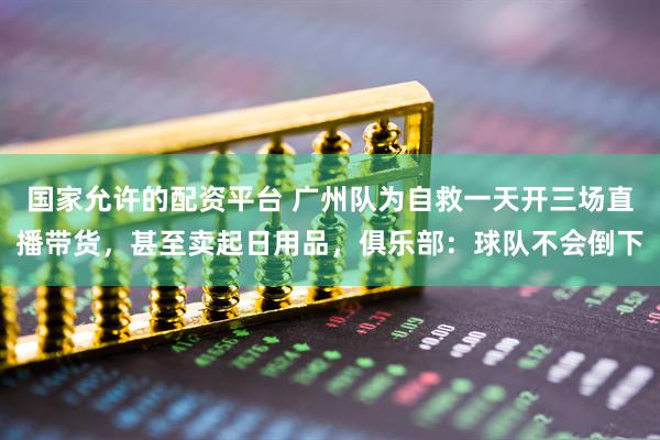 国家允许的配资平台 广州队为自救一天开三场直播带货，甚至卖起日用品，俱乐部：球队不会倒下