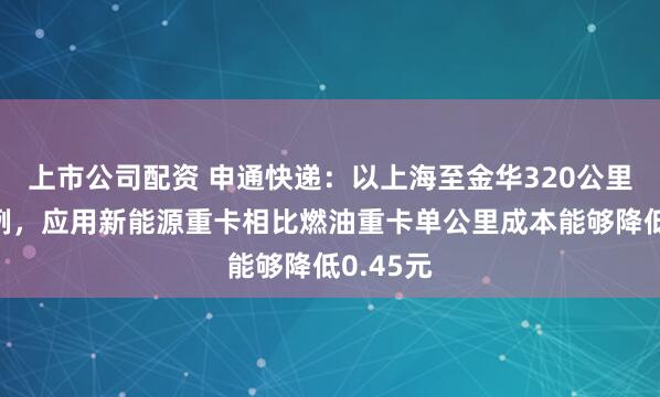 上市公司配资 申通快递：以上海至金华320公里线路为例，应用新能源重卡相比燃油重卡单公里成本能够降低0.45元