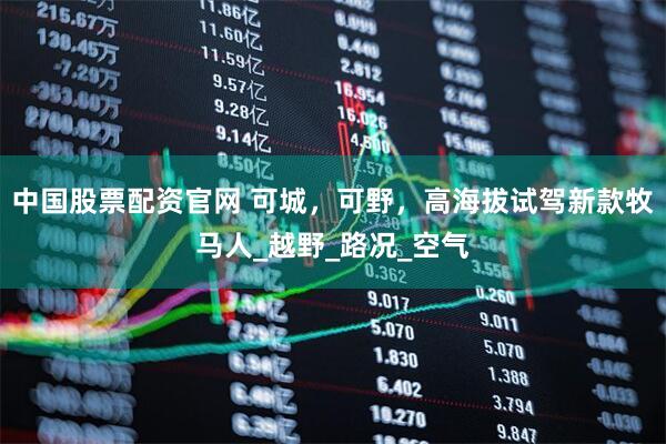 中国股票配资官网 可城，可野，高海拔试驾新款牧马人_越野_路况_空气