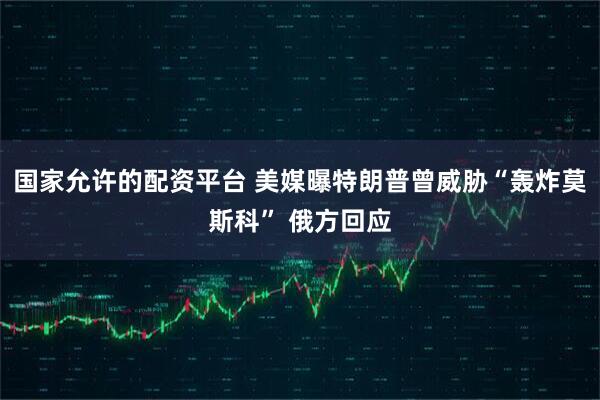 国家允许的配资平台 美媒曝特朗普曾威胁“轰炸莫斯科” 俄方回应