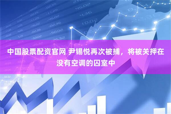 中国股票配资官网 尹锡悦再次被捕，将被关押在没有空调的囚室中