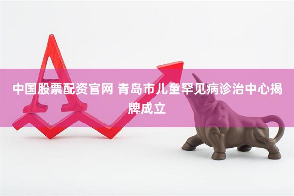 中国股票配资官网 青岛市儿童罕见病诊治中心揭牌成立