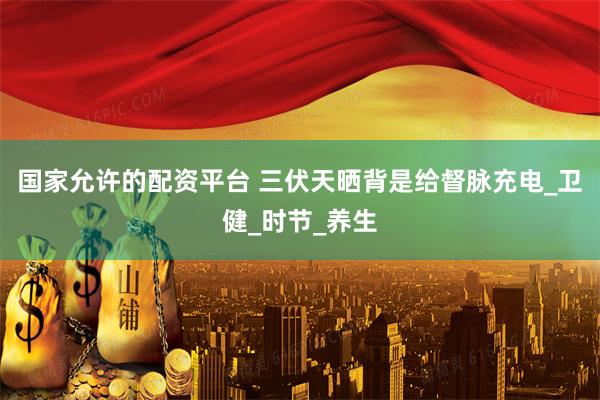 国家允许的配资平台 三伏天晒背是给督脉充电_卫健_时节_养生