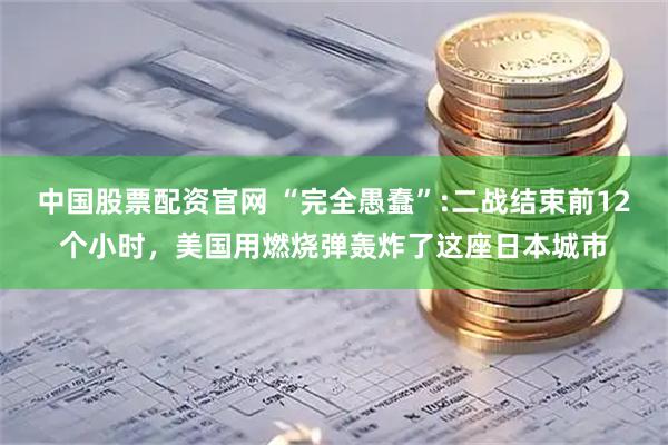 中国股票配资官网 “完全愚蠢”:二战结束前12个小时，美国用燃烧弹轰炸了这座日本城市