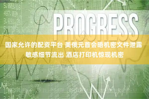 国家允许的配资平台 美俄元首会晤机密文件泄露 敏感细节流出 酒店打印机惊现机密