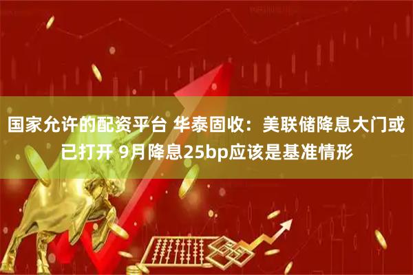 国家允许的配资平台 华泰固收：美联储降息大门或已打开 9月降息25bp应该是基准情形