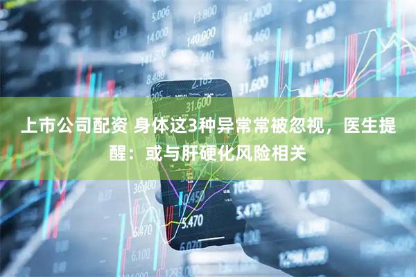 上市公司配资 身体这3种异常常被忽视，医生提醒：或与肝硬化风险相关