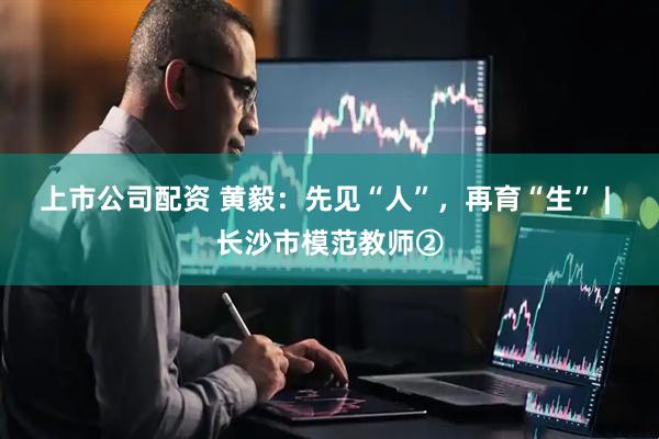 上市公司配资 黄毅：先见“人”，再育“生” | 长沙市模范教师②