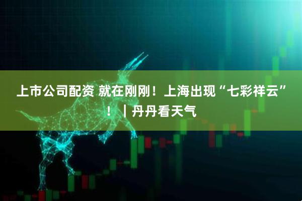 上市公司配资 就在刚刚！上海出现“七彩祥云”！｜丹丹看天气