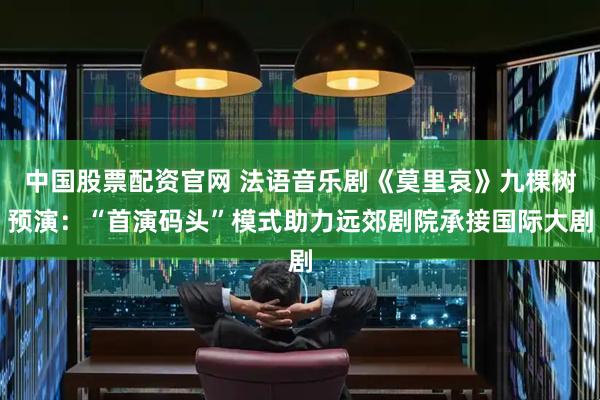 中国股票配资官网 法语音乐剧《莫里哀》九棵树预演：“首演码头”模式助力远郊剧院承接国际大剧