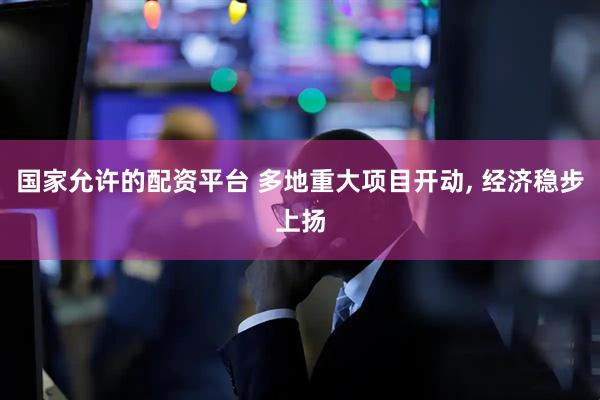 国家允许的配资平台 多地重大项目开动, 经济稳步上扬