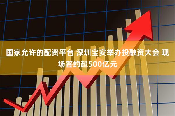 国家允许的配资平台 深圳宝安举办投融资大会 现场签约超500亿元
