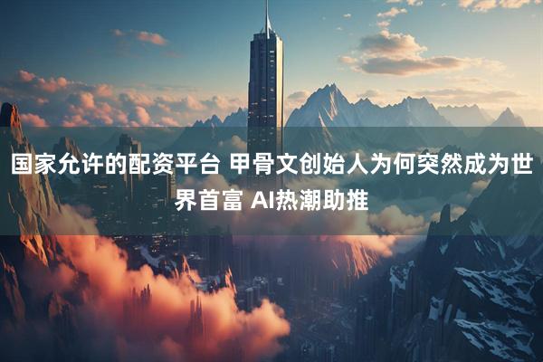 国家允许的配资平台 甲骨文创始人为何突然成为世界首富 AI热潮助推