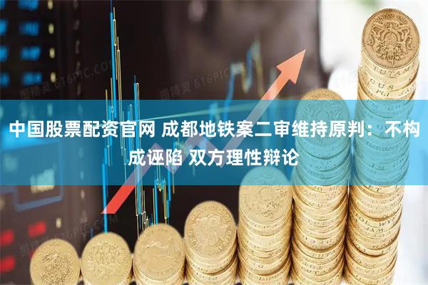 中国股票配资官网 成都地铁案二审维持原判：不构成诬陷 双方理性辩论