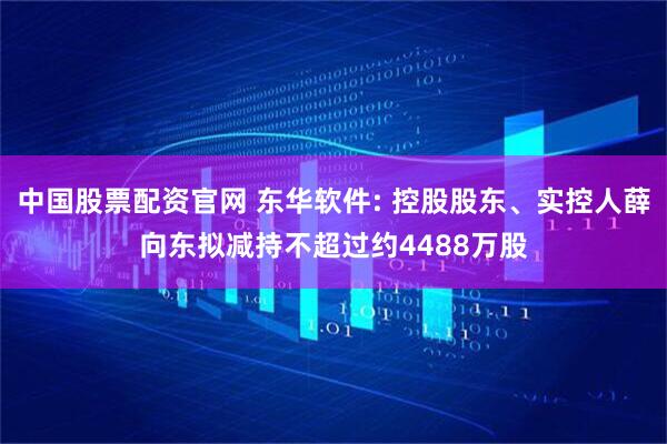 中国股票配资官网 东华软件: 控股股东、实控人薛向东拟减持不超过约4488万股