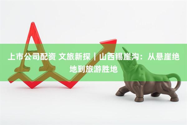 上市公司配资 文旅新探｜山西锡崖沟：从悬崖绝地到旅游胜地