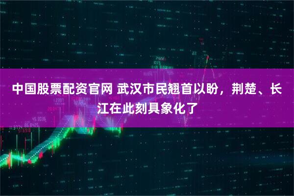 中国股票配资官网 武汉市民翘首以盼，荆楚、长江在此刻具象化了