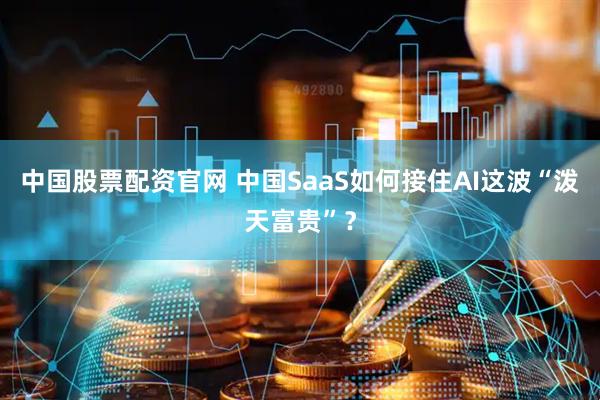中国股票配资官网 中国SaaS如何接住AI这波“泼天富贵”？