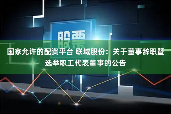 国家允许的配资平台 联域股份：关于董事辞职暨选举职工代表董事的公告