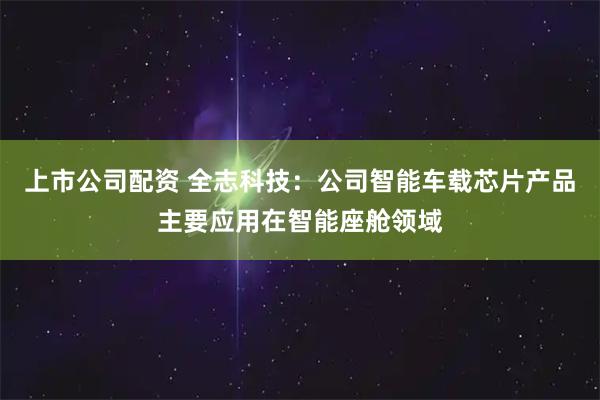 上市公司配资 全志科技：公司智能车载芯片产品主要应用在智能座舱领域