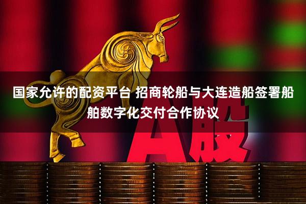 国家允许的配资平台 招商轮船与大连造船签署船舶数字化交付合作协议