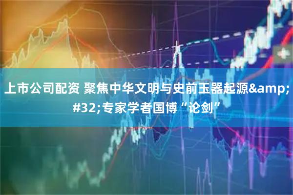 上市公司配资 聚焦中华文明与史前玉器起源&#32;专家学者国博“论剑”