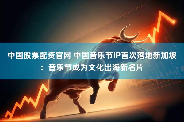 中国股票配资官网 中国音乐节IP首次落地新加坡：音乐节成为文化出海新名片