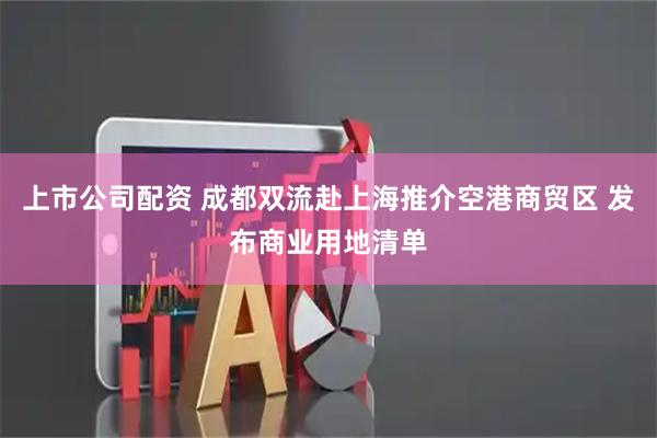上市公司配资 成都双流赴上海推介空港商贸区 发布商业用地清单