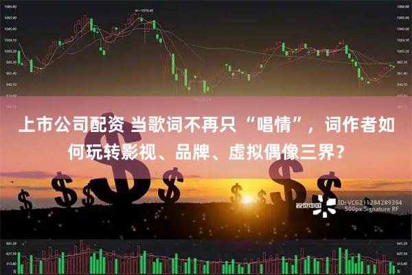 上市公司配资 当歌词不再只 “唱情”，词作者如何玩转影视、品牌、虚拟偶像三界？