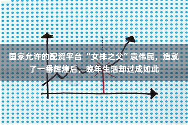 国家允许的配资平台 “女排之父”袁伟民,造就了一番辉煌后,晚年生活却过成如此