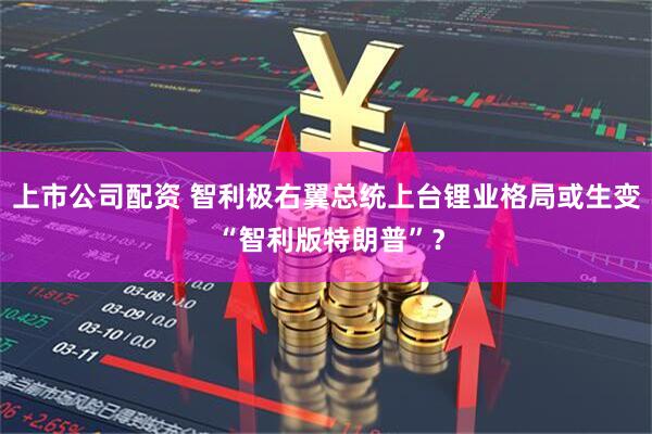 上市公司配资 智利极右翼总统上台锂业格局或生变 “智利版特朗普”?