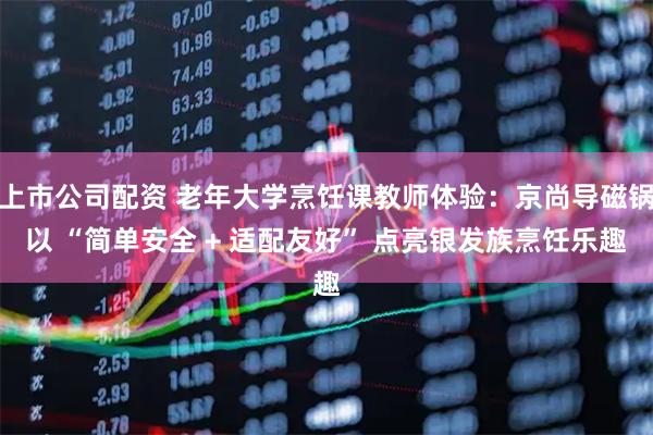 上市公司配资 老年大学烹饪课教师体验：京尚导磁锅以 “简单安全 + 适配友好” 点亮银发族烹饪乐趣