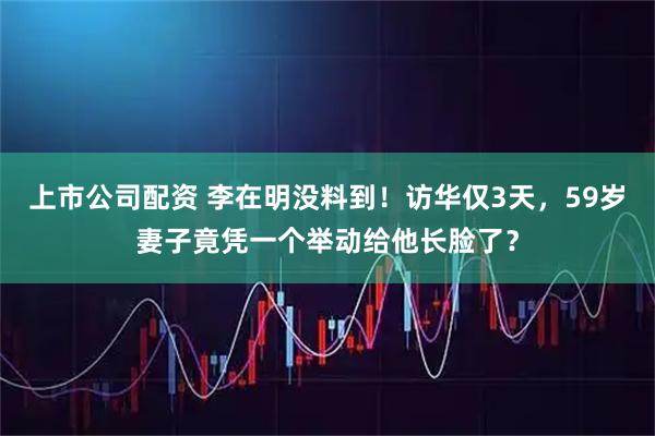 上市公司配资 李在明没料到！访华仅3天，59岁妻子竟凭一个举动给他长脸了？